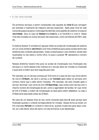 Linux Force – www.linuxforce.com.br Inicialização
1 # vim /etc/inittab
Os primeiros serviços a serem inicializados são aqueles do nível S que carregam
por exemplo o hostname da máquina (serviço essencial). Após esse nível ter sido
concluído passa-se para o nível seguinte deﬁnido como padrão do sistema no arquivo
/etc/inittab. Que no caso do Debian é o nível 2, e no CentOS é o nível 5. Neste
nível são iniciados os outros serviços não essenciais, como servidores de SSH, web,
etc.
O sistema System V consiste em agrupar todos os scripts de inicialização do sistema
em um único diretório /etc/init.d e criar links simbólicos para esses scripts dentro dos
diretórios dos runlevels apropriados. Cada runlevel possui o seu diretório, sendo eles
localizados no /etc sobre o nome rcN.d, no qual o caracter ’N’ representa o número
do runlevel.
Nesses diretórios haverá links para os scripts de inicialização e/ou ﬁnalização dos
serviços e o nome desses links indicará se o serviço deve ser iniciado ou ﬁnalizado
e qual será a ordem que será seguida para isso.
Por exemplo, se um serviço começa por S18 como é o caso do ssh cujo nome dentro
do rc2.d é S18ssh; ele será o serviço a ser iniciado após todos os serviços com
número menor que o dele serem iniciados. Por exemplo, ele será iniciado após o
serviço “portmap” cujo nome do link é S14portmap, caso exista outro serviço com o
mesmo número de inicialização do ssh, como o agendador de tarefas “at” cujo nome
do link é S18atd, a ordem de inicialização se dará pela ordem alfabética, ou seja o
S18atd será executado antes de S18ssh.
No caso de um desses links ter seu nome iniciando pela letra K esse serviço será
ﬁnalizado quando o runlevel correspondente for iniciado. Dessa forma se existir um
link chamado K01atd no runlevel 0 (/etc/rc0.d), quando mudarmos para esse runle-
vel, se o atd estiver ativo ele será o um dos primeiros a ser desativado.
Linux ONE Página 344
 