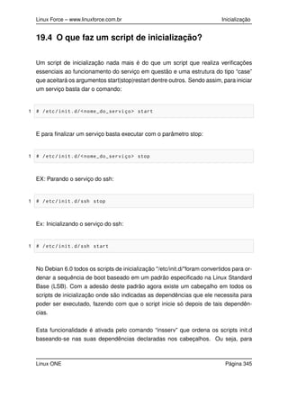 Linux Force – www.linuxforce.com.br Inicialização
19.4 O que faz um script de inicialização?
Um script de inicialização nada mais é do que um script que realiza veriﬁcações
essenciais ao funcionamento do serviço em questão e uma estrutura do tipo “case”
que aceitará os argumentos start|stop|restart dentre outros. Sendo assim, para iniciar
um serviço basta dar o comando:
1 # /etc/init.d/<nome_do_serviço> start
E para ﬁnalizar um serviço basta executar com o parâmetro stop:
1 # /etc/init.d/<nome_do_serviço> stop
EX: Parando o serviço do ssh:
1 # /etc/init.d/ssh stop
Ex: Inicializando o serviço do ssh:
1 # /etc/init.d/ssh start
No Debian 6.0 todos os scripts de inicialização "/etc/init.d/"foram convertidos para or-
denar a sequência de boot baseado em um padrão especiﬁcado na Linux Standard
Base (LSB). Com a adesão deste padrão agora existe um cabeçalho em todos os
scripts de inicialização onde são indicadas as dependências que ele necessita para
poder ser executado, fazendo com que o script inicie só depois de tais dependên-
cias.
Esta funcionalidade é ativada pelo comando “insserv” que ordena os scripts init.d
baseando-se nas suas dependências declaradas nos cabeçalhos. Ou seja, para
Linux ONE Página 345
 