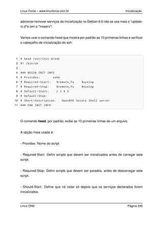 Linux Force – www.linuxforce.com.br Inicialização
adicionar/remover serviços da inicialização no Debian 6.0 não se usa mais o "update-
rc.d"e sim o "insserv"!
Vamos usar o comando head que mostra por padrão as 10 primeiras linhas e veriﬁcar
o cabeçalho de inicialização do ssh:
1 # head /etc/init.d/ssh
2 #! /bin/sh
3
4 ### BEGIN INIT INFO
5 # Provides: sshd
6 # Required -Start: $remote_fs $syslog
7 # Required -Stop: $remote_fs $syslog
8 # Default -Start: 2 3 4 5
9 # Default -Stop:
10 # Short -Description: OpenBSD Secure Shell server
11 ### END INIT INFO
O comando head, por padrão, exibe as 10 primeiras linhas de um arquivo.
A opção mais usada é:
- Provides: Nome do script
- Required-Start: Deﬁni scripts que devem ser inicializados antes de carregar este
script.
- Required-Stop: Deﬁni scripts que devem ser parados, antes de descarregar este
script.
- Should-Start: Deﬁne que irá rodar só depois que os serviços declarados forem
inicializados.
Linux ONE Página 346
 