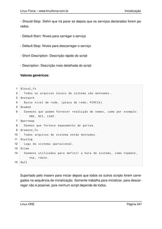 Linux Force – www.linuxforce.com.br Inicialização
- Should-Stop: Deﬁni que irá parar só depois que os serviços declarados forem pa-
rados.
- Default-Start: Níveis para carregar o serviço
- Default-Stop: Níveis para descarregar o serviço
- Short-Description: Descrição rápido do script
- Description: Descrição mais detalhada do script
Valores genéricos:
1 $local_fs
2 Todos os arquivos locais de sistema são montados ..
3 $network
4 Baixo nível de rede. (placa de rede; PCMCIA)
5 $named
6 Daemons que podem fornecer resolução de nomes , como por exemplo:
DNS , NIS , LDAP.
7 $portmap
8 Daemon que fornece mapeamento de portas.
9 $remote_fs
10 Todos arquivos de sistema estão montados.
11 $syslog
12 Logs do sistema operacional.
13 $time
14 Daemons utilizados para definir a hora do sistema , como ntpdate ,
ntp , rdate.
15 $all
Suportado pelo insserv para iniciar depois que todos os outros scripts forem carre-
gados na sequência de inicialização. Somente trabalha para inicializar, para descar-
regar não é possível, pois nenhum script depende de todos.
Linux ONE Página 347
 