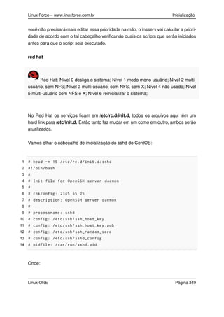 Linux Force – www.linuxforce.com.br Inicialização
você não precisará mais editar essa prioridade na mão, o insserv vai calcular a priori-
dade de acordo com o tal cabeçalho veriﬁcando quais os scripts que serão iniciados
antes para que o script seja executado.
red hat
Red Hat: Nível 0 desliga o sistema; Nível 1 modo mono usuário; Nível 2 multi-
usuário, sem NFS; Nível 3 multi-usuário, com NFS, sem X; Nível 4 não usado; Nível
5 multi-usuário com NFS e X; Nível 6 reinicializar o sistema;
No Red Hat os serviços ﬁcam em /etc/rc.d/init.d, todos os arquivos aqui têm um
hard link para /etc/init.d. Então tanto faz mudar em um como em outro, ambos serão
atualizados.
Vamos olhar o cabeçalho de inicialização do sshd do CentOS:
1 # head -n 15 /etc/rc.d/init.d/sshd
2 #!/bin/bash
3 #
4 # Init file for OpenSSH server daemon
5 #
6 # chkconfig: 2345 55 25
7 # description: OpenSSH server daemon
8 #
9 # processname: sshd
10 # config: /etc/ssh/ssh_host_key
11 # config: /etc/ssh/ssh_host_key.pub
12 # config: /etc/ssh/ssh_random_seed
13 # config: /etc/ssh/sshd_config
14 # pidfile: /var/run/sshd.pid
Onde:
Linux ONE Página 349
 