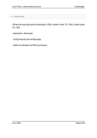 Linux Force – www.linuxforce.com.br Inicialização
1 # chkconfig:
<Níveis de execução para inicialização> 2345 <ordem iniciar ”S”> S55 <ordem parar
”K”> K25
- description: Descrição
- conﬁg Arquivos de conﬁguração.
- pidﬁle Localização do PID do processo.
Linux ONE Página 350
 