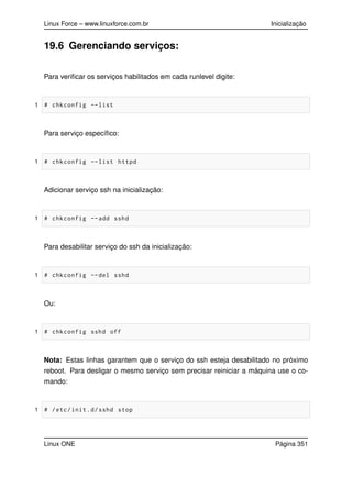 Linux Force – www.linuxforce.com.br Inicialização
19.6 Gerenciando serviços:
Para veriﬁcar os serviços habilitados em cada runlevel digite:
1 # chkconfig --list
Para serviço especíﬁco:
1 # chkconfig --list httpd
Adicionar serviço ssh na inicialização:
1 # chkconfig --add sshd
Para desabilitar serviço do ssh da inicialização:
1 # chkconfig --del sshd
Ou:
1 # chkconfig sshd off
Nota: Estas linhas garantem que o serviço do ssh esteja desabilitado no próximo
reboot. Para desligar o mesmo serviço sem precisar reiniciar a máquina use o co-
mando:
1 # /etc/init.d/sshd stop
Linux ONE Página 351
 