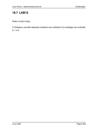 Linux Force – www.linuxforce.com.br Inicialização
19.7 LAB15
Rode o script e faça:
1- Coloque o servidor web para inicializar nos runlevels 3 e 5 e desligar nos runlevels:
0, 1 e 6.
Linux ONE Página 354
 