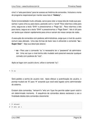 Linux Force – www.linuxforce.com.br Primeiros Passos
cima” e “seta para baixo” para ter acesso ao histórico de comandos. Inclusive o nome
do programa responsável por manter essa lista é “history”.
Outra funcionalidade muito utilizada, serve para rolar a nossa tela de modo que pos-
samos ir para cima ou para baixo, parecido com o “scroll” Para rolarmos a tela para
cima, segura-se a tecla “Shift” e pressionamos o “Page Up”. Para rolarmos a tela
para baixo, segura-se a tecla “Shift” e pressionamos o “Page Down”. Isto é útil para
ver textos que rolaram rapidamente para cima e saíram do nosso campo de visão.
A execução de comandos com poderes administrativos, exige que o nível do usuário
comum seja alterado. Uma das formas de fazer isso é utilizando o comando “su -
Super User”. Veja sua descrição abaixo:
• su - Para usar o comando “su” é necessário ter o “password” do administra-
dor. Uma vez que o nível tenha sido mudado será possível executar qualquer
comado com poderes de “root”.
Após se logar com usuário aluno, utilize o comando “su”:
1 $ su
Será pedido a senha do usuário root. Após efetuar a autenticação do usuário, o
prompt mudará de “$” para “#” avisando que você está logado como administrador
do sistema.
Existem dois comandos, "whoami"e "who am i"que lhe permite saber quem você é
em determinado momento. A sequência de comandos abaixo esclarece o uso e
ﬁnalidade destes dois comandos claramente:
1 # whoami
2 # who am i
Linux ONE Página 36
 