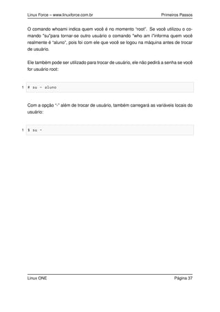Linux Force – www.linuxforce.com.br Primeiros Passos
O comando whoami indica quem você é no momento “root”. Se você utilizou o co-
mando "su"para tornar-se outro usuário o comando "who am i"informa quem você
realmente é “aluno”, pois foi com ele que você se logou na máquina antes de trocar
de usuário.
Ele também pode ser utilizado para trocar de usuário, ele não pedirá a senha se você
for usuário root:
1 # su - aluno
Com a opção “-” além de trocar de usuário, também carregará as variáveis locais do
usuário:
1 $ su -
Linux ONE Página 37
 