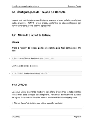 Linux Force – www.linuxforce.com.br Primeiros Passos
3.5 Conﬁgurações de Teclado no Console
Imagine que você instalou uma máquina na sua casa e o seu teclado é um teclado
padrão brasileiro – ABNT2 – e você chegou ao cliente e ele só possui teclados com
“layout” americano. Como resolver o problema?
3.5.1 Alterando o Layout do teclado:
DEBIAN
Altere o “layout” de teclado padrão do sistema para ﬁcar permanente: De-
bian:
1 # dpkg -reconfigure keyboard -configuration
E em seguida reinicie o serviço:
1 # /etc/init.d/keyboard -setup restart
3.5.2 CentOS:
É possível utilizar o comando “loadkeys” para alterar o “layout” de teclado durante a
sessão mas, essa alteração será temporária. Para trocar deﬁnitivamente o padrão
de “layout” do teclado da máquina, altere o arquivo em /etc/sysconﬁg/keyboard.
1) Altere o “layout” de teclado para utilizar o padrão brasileiro:
Linux ONE Página 38
 