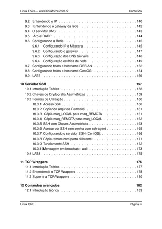 Linux Force – www.linuxforce.com.br Conteúdo
9.2 Entendendo o IP . . . . . . . . . . . . . . . . . . . . . . . . . . . . . . . 140
9.3 Entendendo o gateway da rede . . . . . . . . . . . . . . . . . . . . . . 142
9.4 O servidor DNS . . . . . . . . . . . . . . . . . . . . . . . . . . . . . . . 143
9.5 Arp e RARP . . . . . . . . . . . . . . . . . . . . . . . . . . . . . . . . . 144
9.6 Conﬁgurando a Rede . . . . . . . . . . . . . . . . . . . . . . . . . . . . 145
9.6.1 Conﬁgurando IP e Máscara . . . . . . . . . . . . . . . . . . . . . 145
9.6.2 Conﬁgurando o gateway . . . . . . . . . . . . . . . . . . . . . . 147
9.6.3 Conﬁguração dos DNS Servers . . . . . . . . . . . . . . . . . . 148
9.6.4 Conﬁguração estática de rede . . . . . . . . . . . . . . . . . . . 149
9.7 Conﬁgurando hosts e hostname DEBIAN . . . . . . . . . . . . . . . . . 152
9.8 Conﬁgurando hosts e hostname CentOS: . . . . . . . . . . . . . . . . . 154
9.9 LAB7 . . . . . . . . . . . . . . . . . . . . . . . . . . . . . . . . . . . . . 156
10 Servidor SSH 157
10.1 Introdução Teórica . . . . . . . . . . . . . . . . . . . . . . . . . . . . . . 158
10.2 Chaves de Criptograﬁa Assimétricas . . . . . . . . . . . . . . . . . . . . 159
10.3 Formas de Utilização . . . . . . . . . . . . . . . . . . . . . . . . . . . . . 160
10.3.1 Acesso SSH . . . . . . . . . . . . . . . . . . . . . . . . . . . . . 160
10.3.2 Copiando Arquivos Remotos . . . . . . . . . . . . . . . . . . . . 161
10.3.3 Cópia maq_LOCAL para maq_REMOTA . . . . . . . . . . . . . 161
10.3.4 Cópia maq_REMOTA para maq_LOCAL . . . . . . . . . . . . . 162
10.3.5 SSH com Chaves Assimétricas . . . . . . . . . . . . . . . . . . . 163
10.3.6 Acesso por SSH sem senha com ssh-agent . . . . . . . . . . . . 165
10.3.7 Conﬁgurando o servidor SSH (CentOS): . . . . . . . . . . . . . . 166
10.3.8 Cópia remota com porta diferente: . . . . . . . . . . . . . . . . . 171
10.3.9 Tunelamento SSH . . . . . . . . . . . . . . . . . . . . . . . . . . 172
10.3.10Mensagem em broadcast: wall . . . . . . . . . . . . . . . . . . . 173
10.4 LAB8 . . . . . . . . . . . . . . . . . . . . . . . . . . . . . . . . . . . . . 175
11 TCP Wrappers 176
11.1 Introdução Teórica . . . . . . . . . . . . . . . . . . . . . . . . . . . . . . 177
11.2 Entendendo o TCP Wrappers . . . . . . . . . . . . . . . . . . . . . . . . 178
11.3 Suporte a TCP/Wrappers . . . . . . . . . . . . . . . . . . . . . . . . . . 180
12 Comandos avançados 182
12.1 Introdução teórica . . . . . . . . . . . . . . . . . . . . . . . . . . . . . . 183
Linux ONE Página iv
 