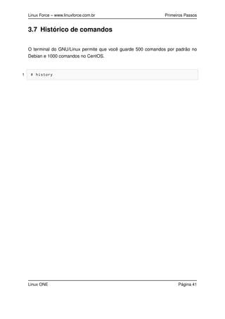 Linux Force – www.linuxforce.com.br Primeiros Passos
3.7 Histórico de comandos
O terminal do GNU/Linux permite que você guarde 500 comandos por padrão no
Debian e 1000 comandos no CentOS.
1 # history
Linux ONE Página 41
 