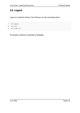 Linux Force – www.linuxforce.com.br Primeiros Passos
3.9 Logout
Logout é a saída do sistema. Ela é feita por um dos comandos abaixo:
1 $ logout
2 $ exit
3 $ <CTRL >+D
Ou quando o sistema é reiniciado ou desligado.
Linux ONE Página 43
 