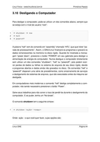 Linux Force – www.linuxforce.com.br Primeiros Passos
3.10 Desligando o Computador
Para desligar o computador, pode-se utilizar um dos comandos abaixo, sempre que
se esteja com o nível de usuário “root”:
1 # shutdown -h now
2 # halt
3 # poweroff
A palavra “halt” vem do comando em “assembly” chamado “HTL”, que quer dizer “pa-
rada de processamento”. Assim, o GNU/Linux ﬁnalizará os programas e gravará os
dados remanescentes na memória no disco rígido. Quando for mostrada a mensa-
gem “power down”, pressione o botão “POWER” em seu gabinete para desligar a
alimentação de energia do computador. Nunca desligue o computador diretamente
sem utilizar um dos comandos “shutdown”, “halt” ou “poweroff”, pois podem ocor-
rer perdas de dados ou falhas no sistema de arquivos de seu disco rígido, devido
a programas abertos e dados ainda não gravados no disco. Os comandos “halt” e
“poweroff” disparam uma série de procedimentos, como encerramento de serviços
e desligamento de sistemas de arquivos, que são executados antes da máquina ser
desligada.
Em computadores mais modernos o comando “halt” desliga completamente o com-
putador, não sendo necessário pressionar o botão “Power”.
Salve seus trabalhos para não correr o risco de perdê-los durante o desligamento do
computador. E se puder, tenha um “No-break”.
O comando shutdown tem a seguinte sintaxe:
1 # shutdown <ação> <tempo >
Onde: ação - o que você quer fazer, cujas opções são:
Linux ONE Página 44
 
