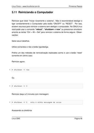 Linux Force – www.linuxforce.com.br Primeiros Passos
3.11 Reiniciando o Computador
Reiniciar quer dizer ”Iniciar novamente o sistema”. Não é recomendável desligar e
ligar constantemente o Computador pelo botão “ON/OFF” ou “RESET”. Por isso,
existem recursos para reiniciar o sistema sem desligar o computador. No GNU/Linux
você pode usar o comando “reboot”, “shutdown -r now” ou pressionar simultane-
amente as teclas “Ctrl + Alt + Del” para reiniciar o sistema de forma segura. Obser-
vações:
Salve seus trabalhos.
Utilize comandos e não o botão liga/desliga.
Preﬁra um dos métodos de reinicialização explicados acima e use o botão “reset”
somente em último caso.
Reiniciar agora:
1 # shutdown -r now
Ou
1 # shutdown -r 0
Reiniciar daqui a 5 minutos com mensagem:
1 # shutdown -r 5 esta é minha mensagem de aviso
Acessando os diretórios
Linux ONE Página 46
 