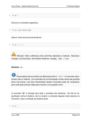 Linux Force – www.linuxforce.com.br Primeiros Passos
1 # cd -
Entra em um diretório especíﬁco:
1 # cd /usr/share/doc
Sobe 2 níveis da árvore de diretórios:
1 # cd ../../
Atenção! Note a diferença entre caminhos absolutos e relativos: Absolutos:
/etc/ppp; /usr/share/doc; /lib/modules Relativos: etc/ppp; ../doc; ../../usr;
Diretório . e ..
Fique esperto para conhecer as diferenças entre o “.” e o “..” e o que eles repre-
sentam para o sistema. Os comandos de movimentação muitas vezes são grandes
alvos nas provas, uma boa interpretação desses comandos pode ser necessária,
pois você pode precisar deles para resolver uma questão maior.
O comando “ls” é utilizado para listar o conteúdo dos diretórios. Se não for es-
peciﬁcado nenhum diretório, ele irá mostrar o conteúdo daquele onde estamos no
momento. Lista o conteúdo do diretório atual:
1 # ls
Linux ONE Página 48
 