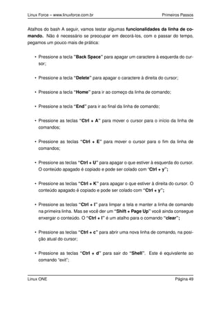 Linux Force – www.linuxforce.com.br Primeiros Passos
Atalhos do bash A seguir, vamos testar algumas funcionalidades da linha de co-
mando. Não é necessário se preocupar em decorá-los, com o passar do tempo,
pegamos um pouco mais de prática:
• Pressione a tecla ”Back Space” para apagar um caractere à esquerda do cur-
sor;
• Pressione a tecla “Delete” para apagar o caractere à direita do cursor;
• Pressione a tecla “Home” para ir ao começo da linha de comando;
• Pressione a tecla “End” para ir ao ﬁnal da linha de comando;
• Pressione as teclas “Ctrl + A” para mover o cursor para o início da linha de
comandos;
• Pressione as teclas “Ctrl + E” para mover o cursor para o ﬁm da linha de
comandos;
• Pressione as teclas “Ctrl + U” para apagar o que estiver à esquerda do cursor.
O conteúdo apagado é copiado e pode ser colado com “Ctrl + y”;
• Pressione as teclas “Ctrl + K” para apagar o que estiver à direita do cursor. O
conteúdo apagado é copiado e pode ser colado com “Ctrl + y”;
• Pressione as teclas “Ctrl + l” para limpar a tela e manter a linha de comando
na primeira linha. Mas se você der um “Shift + Page Up” você ainda consegue
enxergar o conteúdo. O “Ctrl + l” é um atalho para o comando “clear”;
• Pressione as teclas “Ctrl + c” para abrir uma nova linha de comando, na posi-
ção atual do cursor;
• Pressione as teclas “Ctrl + d” para sair do “Shell”. Este é equivalente ao
comando “exit”;
Linux ONE Página 49
 