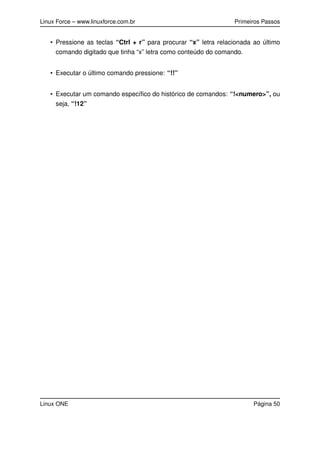 Linux Force – www.linuxforce.com.br Primeiros Passos
• Pressione as teclas “Ctrl + r” para procurar “x” letra relacionada ao último
comando digitado que tinha “x” letra como conteúdo do comando.
• Executar o último comando pressione: “!!”
• Executar um comando especíﬁco do histórico de comandos: “!<numero>”, ou
seja, “!12”
Linux ONE Página 50
 