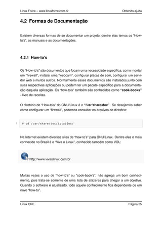 Linux Force – www.linuxforce.com.br Obtendo ajuda
4.2 Formas de Documentação
Existem diversas formas de se documentar um projeto, dentre elas temos os “How-
to’s”, os manuais e as documentações.
4.2.1 How-to’s
Os “How-to’s” são documentos que focam uma necessidade especíﬁca, como montar
um “ﬁrewall”, instalar uma “webcam”, conﬁgurar placas de som, conﬁgurar um servi-
dor web e muitos outros. Normalmente esses documentos são instalados junto com
suas respectivas aplicações ou podem ter um pacote especíﬁco para a documenta-
ção daquela aplicação. Os “how-to’s” também são conhecidos como “cook-books”
- livro de receitas.
O diretório de “How-to’s” do GNU/Linux é o “/usr/share/doc”. Se desejamos saber
como conﬁgurar um “ﬁrewall”, podemos consultar os arquivos do diretório:
1 # cd /usr/share/doc/iptables/
Na Internet existem diversos sites de “how-to’s” para GNU/Linux. Dentre eles o mais
conhecido no Brasil é o “Viva o Linux”, conhecido também como VOL:
http://www.vivaolinux.com.br
Muitas vezes o uso de “how-to’s” ou “cook-book’s”, não agrega um bom conheci-
mento, pois trata-se somente de uma lista de afazeres para chegar a um objetivo.
Quando o software é atualizado, todo aquele conhecimento ﬁca dependente de um
novo “how-to”.
Linux ONE Página 55
 