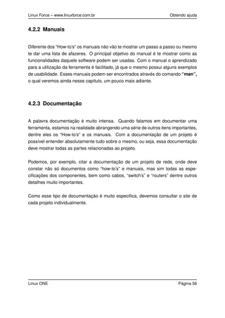 Linux Force – www.linuxforce.com.br Obtendo ajuda
4.2.2 Manuais
Diferente dos “How-to’s” os manuais não vão te mostrar um passo a passo ou mesmo
te dar uma lista de afazeres. O principal objetivo do manual é te mostrar como as
funcionalidades daquele software podem ser usadas. Com o manual o aprendizado
para a utilização da ferramenta é facilitado, já que o mesmo possui alguns exemplos
de usabilidade. Esses manuais podem ser encontrados através do comando “man”,
o qual veremos ainda nesse capítulo, um pouco mais adiante.
4.2.3 Documentação
A palavra documentação é muito intensa. Quando falamos em documentar uma
ferramenta, estamos na realidade abrangendo uma série de outros itens importantes,
dentre eles os “How-to’s” e os manuais. Com a documentação de um projeto é
possível entender absolutamente tudo sobre o mesmo, ou seja, essa documentação
deve mostrar todas as partes relacionadas ao projeto.
Podemos, por exemplo, citar a documentação de um projeto de rede, onde deve
constar não só documentos como “how-to’s” e manuais, mas sim todas as espe-
ciﬁcações dos componentes, bem como cabos, “switch’s” e “routers” dentre outros
detalhes muito importantes.
Como esse tipo de documentação é muito especiﬁca, devemos consultar o site de
cada projeto individualmente.
Linux ONE Página 56
 