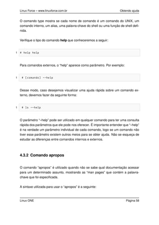 Linux Force – www.linuxforce.com.br Obtendo ajuda
O comando type mostra se cada nome de comando é um comando do UNIX, um
comando interno, um alias, uma palavra-chave do shell ou uma função de shell deﬁ-
nida.
Veriﬁque o tipo do comando help que conheceremos a seguir:
1 # help help
Para comandos externos, o “help” aparece como parâmetro. Por exemplo:
1 # [comando] --help
Desse modo, caso desejemos visualizar uma ajuda rápida sobre um comando ex-
terno, devemos fazer da seguinte forma:
1 # ls --help
O parâmetro “–help” pode ser utilizado em qualquer comando para ter uma consulta
rápida dos parâmetros que ele pode nos oferecer. É importante entender que “–help”
é na verdade um parâmetro individual de cada comando, logo se um comando não
tiver esse parâmetro existem outros meios para se obter ajuda. Não se esqueça de
estudar as diferenças entre comandos internos e externos.
4.3.2 Comando apropos
O comando “apropos” é utilizado quando não se sabe qual documentação acessar
para um determinado assunto, mostrando as “man pages” que contém a palavra-
chave que foi especiﬁcada.
A sintaxe utilizada para usar o “apropos” é a seguinte:
Linux ONE Página 58
 