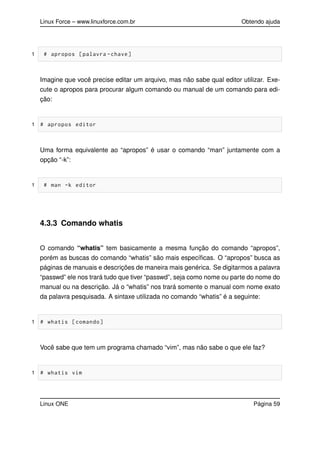 Linux Force – www.linuxforce.com.br Obtendo ajuda
1 # apropos [palavra -chave]
Imagine que você precise editar um arquivo, mas não sabe qual editor utilizar. Exe-
cute o apropos para procurar algum comando ou manual de um comando para edi-
ção:
1 # apropos editor
Uma forma equivalente ao “apropos” é usar o comando “man” juntamente com a
opção “-k”:
1 # man -k editor
4.3.3 Comando whatis
O comando “whatis” tem basicamente a mesma função do comando “apropos”,
porém as buscas do comando “whatis” são mais especíﬁcas. O “apropos” busca as
páginas de manuais e descrições de maneira mais genérica. Se digitarmos a palavra
“passwd” ele nos trará tudo que tiver “passwd”, seja como nome ou parte do nome do
manual ou na descrição. Já o “whatis” nos trará somente o manual com nome exato
da palavra pesquisada. A sintaxe utilizada no comando “whatis” é a seguinte:
1 # whatis [comando]
Você sabe que tem um programa chamado “vim”, mas não sabe o que ele faz?
1 # whatis vim
Linux ONE Página 59
 