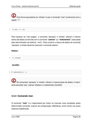 Linux Force – www.linuxforce.com.br Obtendo ajuda
Uma forma equivalente ao “whatis” é usar o comando “man” juntamente com a
opção “-f”:
1 # man -f vim
Para localizar as “man pages”, o comando “apropos” e “whatis” utilizam o mesmo
banco de dados construído com o comando “catman” ou “makewhatis” (executado
pelo administrador do sistema, “root”). Para construir o banco de dados do comando
“apropos” e whatis devemos executar o comando abaixo:
Debian:
1 # catman
CentOS:
1 # makewhatis -v
Os comandos “apropos” e “whatis” utilizam a mesma base de dados, é impor-
tante perceber isso. catman (Debian) e makewhatis (CentOS)
4.3.4 Comando man
O comando “man” é o responsável por trazer os manuais mais completos sobre
determinado comando, arquivo de conﬁguração, bibliotecas, entre outros nos quais
estamos trabalhando.
Linux ONE Página 60
 