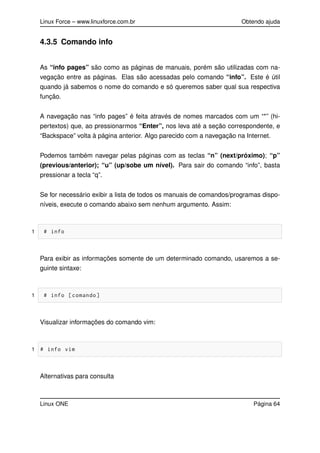Linux Force – www.linuxforce.com.br Obtendo ajuda
4.3.5 Comando info
As “info pages” são como as páginas de manuais, porém são utilizadas com na-
vegação entre as páginas. Elas são acessadas pelo comando “info”. Este é útil
quando já sabemos o nome do comando e só queremos saber qual sua respectiva
função.
A navegação nas “info pages” é feita através de nomes marcados com um “*” (hi-
pertextos) que, ao pressionarmos “Enter”, nos leva até a seção correspondente, e
“Backspace” volta à página anterior. Algo parecido com a navegação na Internet.
Podemos também navegar pelas páginas com as teclas “n” (next/próximo); “p”
(previous/anterior); “u” (up/sobe um nível). Para sair do comando “info”, basta
pressionar a tecla “q”.
Se for necessário exibir a lista de todos os manuais de comandos/programas dispo-
níveis, execute o comando abaixo sem nenhum argumento. Assim:
1 # info
Para exibir as informações somente de um determinado comando, usaremos a se-
guinte sintaxe:
1 # info [comando]
Visualizar informações do comando vim:
1 # info vim
Alternativas para consulta
Linux ONE Página 64
 