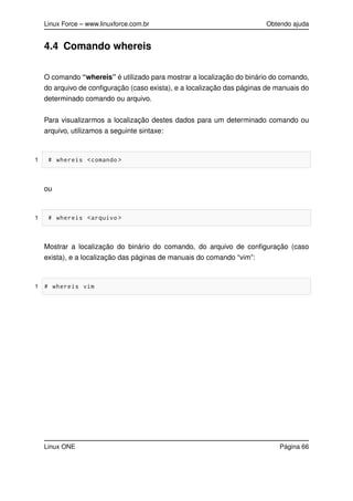 Linux Force – www.linuxforce.com.br Obtendo ajuda
4.4 Comando whereis
O comando “whereis” é utilizado para mostrar a localização do binário do comando,
do arquivo de conﬁguração (caso exista), e a localização das páginas de manuais do
determinado comando ou arquivo.
Para visualizarmos a localização destes dados para um determinado comando ou
arquivo, utilizamos a seguinte sintaxe:
1 # whereis <comando >
ou
1 # whereis <arquivo >
Mostrar a localização do binário do comando, do arquivo de conﬁguração (caso
exista), e a localização das páginas de manuais do comando “vim”:
1 # whereis vim
Linux ONE Página 66
 