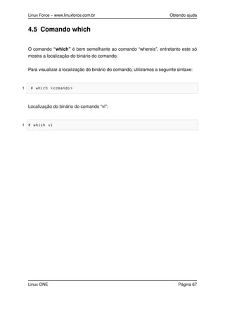 Linux Force – www.linuxforce.com.br Obtendo ajuda
4.5 Comando which
O comando “which” é bem semelhante ao comando “whereis”, entretanto este só
mostra a localização do binário do comando.
Para visualizar a localização do binário do comando, utilizamos a seguinte sintaxe:
1 # which <comando >
Localização do binário do comando “vi”:
1 # which vi
Linux ONE Página 67
 