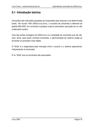 Linux Force – www.linuxforce.com.br Aprendendo comandos do GNU/Linux
5.1 Introdução teórica
Comandos são instruções passadas ao computador para executar uma determinada
tarefa. No mundo *NIX (GNU/Linux,Unix), o conceito de comandos é diferente do
padrão MS-DOS. Um comando é qualquer arquivo executável, que pode ser ou não
criado pelo usuário.
Uma das tantas vantagens do GNU/Linux é a variedade de comandos que ele ofe-
rece, aﬁnal, para quem conhece comandos, a administração do sistema acaba se
tornando um processo mais rápido.
O “Shell” é o responsável pela interação entre o usuário e o sistema operacional,
interpretando os comandos.
É no “Shell” que os comandos são executados.
Linux ONE Página 70
 