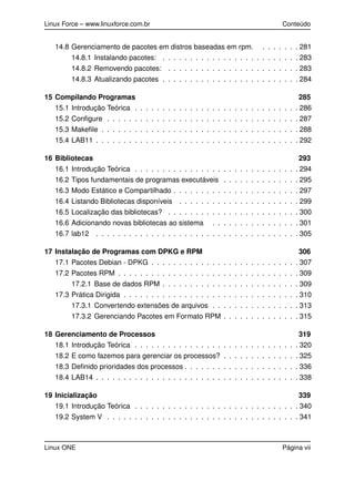 Linux Force – www.linuxforce.com.br Conteúdo
14.8 Gerenciamento de pacotes em distros baseadas em rpm. . . . . . . . 281
14.8.1 Instalando pacotes: . . . . . . . . . . . . . . . . . . . . . . . . . 283
14.8.2 Removendo pacotes: . . . . . . . . . . . . . . . . . . . . . . . . 283
14.8.3 Atualizando pacotes . . . . . . . . . . . . . . . . . . . . . . . . . 284
15 Compilando Programas 285
15.1 Introdução Teórica . . . . . . . . . . . . . . . . . . . . . . . . . . . . . . 286
15.2 Conﬁgure . . . . . . . . . . . . . . . . . . . . . . . . . . . . . . . . . . . 287
15.3 Makeﬁle . . . . . . . . . . . . . . . . . . . . . . . . . . . . . . . . . . . . 288
15.4 LAB11 . . . . . . . . . . . . . . . . . . . . . . . . . . . . . . . . . . . . . 292
16 Bibliotecas 293
16.1 Introdução Teórica . . . . . . . . . . . . . . . . . . . . . . . . . . . . . . 294
16.2 Tipos fundamentais de programas executáveis . . . . . . . . . . . . . . 295
16.3 Modo Estático e Compartilhado . . . . . . . . . . . . . . . . . . . . . . . 297
16.4 Listando Bibliotecas disponíveis . . . . . . . . . . . . . . . . . . . . . . 299
16.5 Localização das bibliotecas? . . . . . . . . . . . . . . . . . . . . . . . . 300
16.6 Adicionando novas bibliotecas ao sistema . . . . . . . . . . . . . . . . 301
16.7 lab12 . . . . . . . . . . . . . . . . . . . . . . . . . . . . . . . . . . . . . 305
17 Instalação de Programas com DPKG e RPM 306
17.1 Pacotes Debian - DPKG . . . . . . . . . . . . . . . . . . . . . . . . . . . 307
17.2 Pacotes RPM . . . . . . . . . . . . . . . . . . . . . . . . . . . . . . . . . 309
17.2.1 Base de dados RPM . . . . . . . . . . . . . . . . . . . . . . . . . 309
17.3 Prática Dirigida . . . . . . . . . . . . . . . . . . . . . . . . . . . . . . . . 310
17.3.1 Convertendo extensões de arquivos . . . . . . . . . . . . . . . . 313
17.3.2 Gerenciando Pacotes em Formato RPM . . . . . . . . . . . . . . 315
18 Gerenciamento de Processos 319
18.1 Introdução Teórica . . . . . . . . . . . . . . . . . . . . . . . . . . . . . . 320
18.2 E como fazemos para gerenciar os processos? . . . . . . . . . . . . . . 325
18.3 Deﬁnido prioridades dos processos . . . . . . . . . . . . . . . . . . . . . 336
18.4 LAB14 . . . . . . . . . . . . . . . . . . . . . . . . . . . . . . . . . . . . . 338
19 Inicialização 339
19.1 Introdução Teórica . . . . . . . . . . . . . . . . . . . . . . . . . . . . . . 340
19.2 System V . . . . . . . . . . . . . . . . . . . . . . . . . . . . . . . . . . . 341
Linux ONE Página vii
 