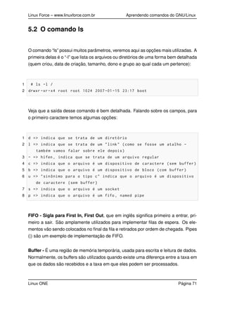 Linux Force – www.linuxforce.com.br Aprendendo comandos do GNU/Linux
5.2 O comando ls
O comando “ls” possui muitos parâmetros, veremos aqui as opções mais utilizadas. A
primeira delas é o “-l” que lista os arquivos ou diretórios de uma forma bem detalhada
(quem criou, data de criação, tamanho, dono e grupo ao qual cada um pertence):
1 # ls -l /
2 drwxr -xr-x4 root root 1024 2007 -01 -15 23:17 boot
Veja que a saída desse comando é bem detalhada. Falando sobre os campos, para
o primeiro caractere temos algumas opções:
1 d => indica que se trata de um diretório
2 l => indica que se trata de um "link" (como se fosse um atalho -
também vamos falar sobre ele depois)
3 - => hífen , indica que se trata de um arquivo regular
4 c => indica que o arquivo é um dispositivo de caractere (sem buffer)
5 b => indica que o arquivo é um dispositivo de bloco (com buffer)
6 u => "sinônimo para o tipo c" indica que o arquivo é um dispositivo
de caractere (sem buffer)
7 s => indica que o arquivo é um socket
8 p => indica que o arquivo é um fifo , named pipe
FIFO - Sigla para First In, First Out, que em inglês signiﬁca primeiro a entrar, pri-
meiro a sair. São amplamente utilizados para implementar ﬁlas de espera. Os ele-
mentos vão sendo colocados no ﬁnal da ﬁla e retirados por ordem de chegada. Pipes
(|) são um exemplo de implementação de FIFO.
Buffer - É uma região de memória temporária, usada para escrita e leitura de dados.
Normalmente, os buffers são utilizados quando existe uma diferença entre a taxa em
que os dados são recebidos e a taxa em que eles podem ser processados.
Linux ONE Página 71
 
