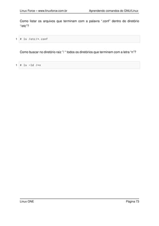 Linux Force – www.linuxforce.com.br Aprendendo comandos do GNU/Linux
Como listar os arquivos que terminam com a palavra “.conf” dentro do diretório
“/etc”?
1 # ls /etc/*. conf
Como buscar no diretório raiz ”/ “ todos os diretórios que terminem com a letra “n”?
1 # ls -ld /*n
Linux ONE Página 73
 