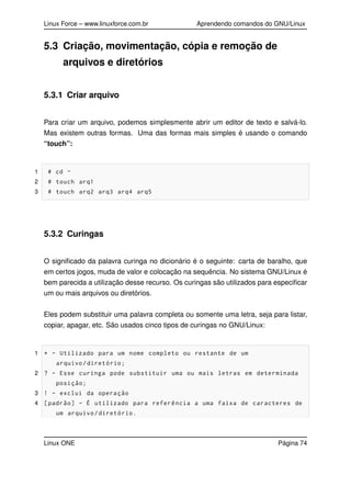 Linux Force – www.linuxforce.com.br Aprendendo comandos do GNU/Linux
5.3 Criação, movimentação, cópia e remoção de
arquivos e diretórios
5.3.1 Criar arquivo
Para criar um arquivo, podemos simplesmente abrir um editor de texto e salvá-lo.
Mas existem outras formas. Uma das formas mais simples é usando o comando
“touch”:
1 # cd ~
2 # touch arq1
3 # touch arq2 arq3 arq4 arq5
5.3.2 Curingas
O signiﬁcado da palavra curinga no dicionário é o seguinte: carta de baralho, que
em certos jogos, muda de valor e colocação na sequência. No sistema GNU/Linux é
bem parecida a utilização desse recurso. Os curingas são utilizados para especiﬁcar
um ou mais arquivos ou diretórios.
Eles podem substituir uma palavra completa ou somente uma letra, seja para listar,
copiar, apagar, etc. São usados cinco tipos de curingas no GNU/Linux:
1 * - Utilizado para um nome completo ou restante de um
arquivo/diretório;
2 ? - Esse curinga pode substituir uma ou mais letras em determinada
posição;
3 ! - exclui da operação
4 [padrão] - É utilizado para referência a uma faixa de caracteres de
um arquivo/diretório.
Linux ONE Página 74
 