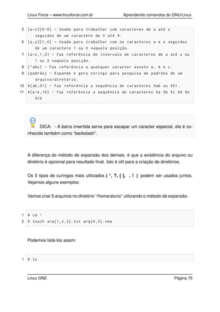 Linux Force – www.linuxforce.com.br Aprendendo comandos do GNU/Linux
5 [a-z][0-9] - Usado para trabalhar com caracteres de a até z
seguidos de um caractere de 0 até 9.
6 [a,z][1,0] - Usado para trabalhar com os caracteres a e z seguidos
de um caractere 1 ou 0 naquela posição.
7 [a-z,1,0] - Faz referência do intervalo de caracteres de a até z ou
1 ou 0 naquela posição.
8 [^abc] - Faz referência a qualquer caracter exceto a, b e c.
9 {padrão} - Expande e gera strings para pesquisa de padrões de um
arquivo/diretório.
10 X{ab ,01} - Faz referência a sequência de caracteres Xab ou X01.
11 X{a-e,10} - Faz referência a sequência de caracteres Xa Xb Xc Xd Xe
X10
DICA: - A barra invertida serve para escapar um caracter especial, ela é co-
nhecida também como “backslash”.
A diferença do método de expansão dos demais, é que a existência do arquivo ou
diretório é opcional para resultado ﬁnal. Isto é útil para a criação de diretórios.
Os 5 tipos de curingas mais utilizados ( *, ?, [ ], , ! ) podem ser usados juntos.
Vejamos alguns exemplos:
Vamos criar 5 arquivos no diretório “/home/aluno” utilizando o método de expansão.
1 # cd ~
2 # touch arq{1,2,3}.txt arq{4,5}.new
Podemos listá-los assim:
1 # ls
Linux ONE Página 75
 