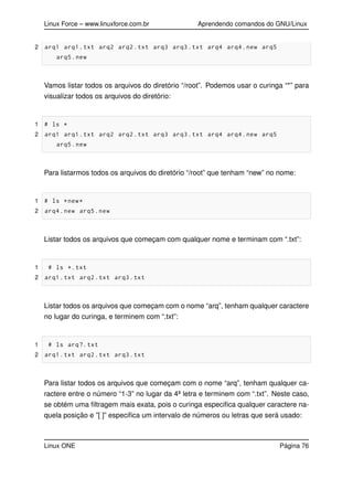 Linux Force – www.linuxforce.com.br Aprendendo comandos do GNU/Linux
2 arq1 arq1.txt arq2 arq2.txt arq3 arq3.txt arq4 arq4.new arq5
arq5.new
Vamos listar todos os arquivos do diretório “/root”. Podemos usar o curinga “*” para
visualizar todos os arquivos do diretório:
1 # ls *
2 arq1 arq1.txt arq2 arq2.txt arq3 arq3.txt arq4 arq4.new arq5
arq5.new
Para listarmos todos os arquivos do diretório “/root” que tenham “new” no nome:
1 # ls *new*
2 arq4.new arq5.new
Listar todos os arquivos que começam com qualquer nome e terminam com “.txt”:
1 # ls *.txt
2 arq1.txt arq2.txt arq3.txt
Listar todos os arquivos que começam com o nome “arq”, tenham qualquer caractere
no lugar do curinga, e terminem com “.txt”:
1 # ls arq?.txt
2 arq1.txt arq2.txt arq3.txt
Para listar todos os arquivos que começam com o nome “arq”, tenham qualquer ca-
ractere entre o número “1-3” no lugar da 4ª letra e terminem com “.txt”. Neste caso,
se obtém uma ﬁltragem mais exata, pois o curinga especiﬁca qualquer caractere na-
quela posição e ”[ ]” especiﬁca um intervalo de números ou letras que será usado:
Linux ONE Página 76
 