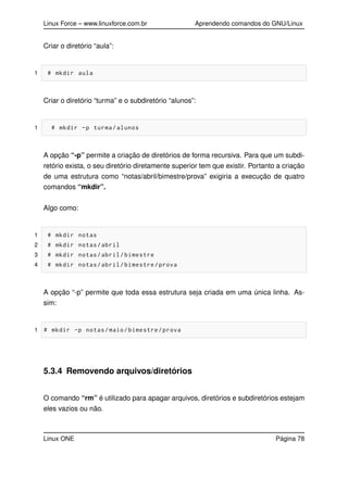 Linux Force – www.linuxforce.com.br Aprendendo comandos do GNU/Linux
Criar o diretório “aula”:
1 # mkdir aula
Criar o diretório “turma” e o subdiretório “alunos”:
1 # mkdir -p turma/alunos
A opção “-p” permite a criação de diretórios de forma recursiva. Para que um subdi-
retório exista, o seu diretório diretamente superior tem que existir. Portanto a criação
de uma estrutura como “notas/abril/bimestre/prova” exigiria a execução de quatro
comandos “mkdir”.
Algo como:
1 # mkdir notas
2 # mkdir notas/abril
3 # mkdir notas/abril/bimestre
4 # mkdir notas/abril/bimestre/prova
A opção “-p” permite que toda essa estrutura seja criada em uma única linha. As-
sim:
1 # mkdir -p notas/maio/bimestre/prova
5.3.4 Removendo arquivos/diretórios
O comando “rm” é utilizado para apagar arquivos, diretórios e subdiretórios estejam
eles vazios ou não.
Linux ONE Página 78
 