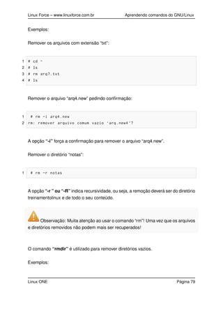 Linux Force – www.linuxforce.com.br Aprendendo comandos do GNU/Linux
Exemplos:
Remover os arquivos com extensão “txt”:
1 # cd ~
2 # ls
3 # rm arq?.txt
4 # ls
Remover o arquivo “arq4.new” pedindo conﬁrmação:
1 # rm -i arq4.new
2 rm: remover arquivo comum vazio ‘arq.new4 ’?
A opção “-i” força a conﬁrmação para remover o arquivo “arq4.new”.
Remover o diretório “notas”:
1 # rm -r notas
A opção “-r ” ou “-R” indica recursividade, ou seja, a remoção deverá ser do diretório
treinamentolinux e de todo o seu conteúdo.
Observação: Muita atenção ao usar o comando “rm”! Uma vez que os arquivos
e diretórios removidos não podem mais ser recuperados!
O comando “rmdir” é utilizado para remover diretórios vazios.
Exemplos:
Linux ONE Página 79
 