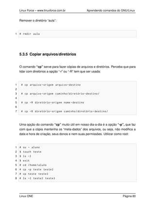 Linux Force – www.linuxforce.com.br Aprendendo comandos do GNU/Linux
Remover o diretório “aula”:
1 # rmdir aula
5.3.5 Copiar arquivos/diretórios
O comando “cp” serve para fazer cópias de arquivos e diretórios. Perceba que para
lidar com diretórios a opção “-r” ou “-R” tem que ser usada:
1 # cp arquivo -origem arquivo -destino
2
3 # cp arquivo -origem caminho/diretório -destino/
4
5 # cp -R diretório -origem nome -destino
6
7 # cp -R diretório -origem caminho/diretório -destino/
Uma opção do comando “cp” muito útil em nosso dia-a-dia é a opção “-p”, que faz
com que a cópia mantenha os “meta-dados” dos arquivos, ou seja, não modiﬁca a
data e hora de criação, seus donos e nem suas permissões. Utilizar como root:
1 # su - aluno
2 $ touch teste
3 $ ls -l
4 $ exit
5 # cd /home/aluno
6 # cp -p teste teste2
7 # cp teste teste3
8 # ls -l teste2 teste3
Linux ONE Página 80
 