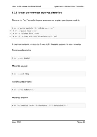 Linux Force – www.linuxforce.com.br Aprendendo comandos do GNU/Linux
5.3.6 Mover ou renomear arquivos/diretórios
O comando “mv” serve tanto para renomear um arquivo quanto para movê-lo:
1 # mv arquivo caminho/diretório -destino/
2 # mv arquivo novo -nome
3 # mv diretório novo -nome
4 # mv diretório caminho/diretório -destino/
A movimentação de um arquivo é uma ação de cópia seguida de uma remoção.
Renomeando arquivo:
1 # mv teste teste4
Movendo arquivo:
1 # mv teste4 /tmp
Renomeando diretório:
1 # mv turma matematica
Movendo diretório:
1 # mv matematica /home/aluno/notas /2010/ abril/semana3
Linux ONE Página 81
 