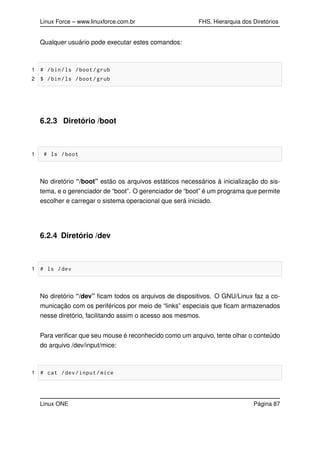 Linux Force – www.linuxforce.com.br FHS, Hierarquia dos Diretórios
Qualquer usuário pode executar estes comandos:
1 # /bin/ls /boot/grub
2 $ /bin/ls /boot/grub
6.2.3 Diretório /boot
1 # ls /boot
No diretório “/boot” estão os arquivos estáticos necessários à inicialização do sis-
tema, e o gerenciador de “boot”. O gerenciador de “boot” é um programa que permite
escolher e carregar o sistema operacional que será iniciado.
6.2.4 Diretório /dev
1 # ls /dev
No diretório “/dev” ﬁcam todos os arquivos de dispositivos. O GNU/Linux faz a co-
municação com os periféricos por meio de “links” especiais que ﬁcam armazenados
nesse diretório, facilitando assim o acesso aos mesmos.
Para veriﬁcar que seu mouse é reconhecido como um arquivo, tente olhar o conteúdo
do arquivo /dev/input/mice:
1 # cat /dev/input/mice
Linux ONE Página 87
 