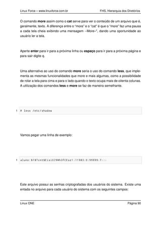 Linux Force – www.linuxforce.com.br FHS, Hierarquia dos Diretórios
O comando more assim como o cat serve para ver o conteúdo de um arquivo que é,
geralmente, texto. A diferença entre o “more” e o “cat” é que o “more” faz uma pausa
a cada tela cheia exibindo uma mensagem --More–", dando uma oportunidade ao
usuário ler a tela.
Aperte enter para ir para a próxima linha ou espaço para ir para a próxima página e
para sair digite q.
Uma alternativa ao uso do comando more seria o uso do comando less, que imple-
menta as mesmas funcionalidades que more e mais algumas, como a possibilidade
de rolar a tela para cima e para o lado quando o texto ocupa mais de oitenta colunas.
A utilização dos comandos less e more se faz de maneira semelhante.
1 # less /etc/shadow
Vamos pegar uma linha de exemplo:
1 aluno:$1$Tcnt$Eisi0J9Wh3fCEsz1 :11983:0:99999:7:::
Este arquivo possui as senhas criptografadas dos usuários do sistema. Existe uma
entada no arquivo para cada usuário do sistema com os seguintes campos:
Linux ONE Página 90
 