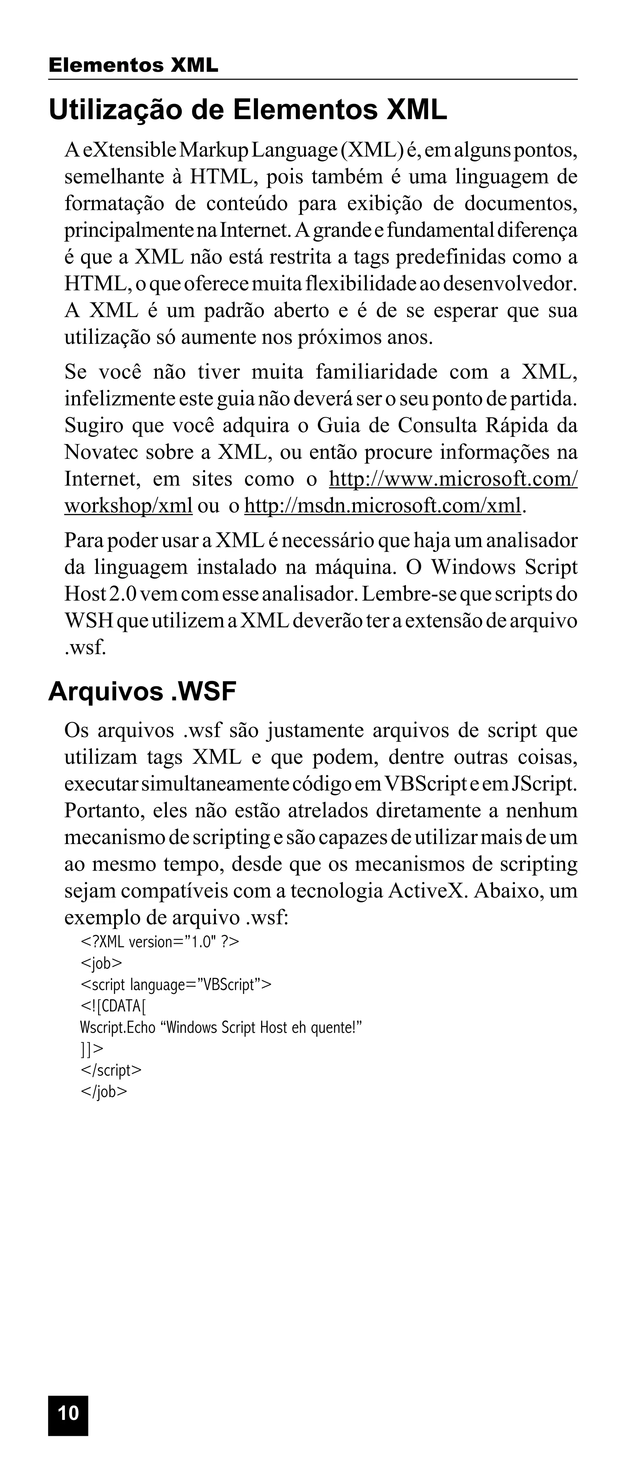 Elementos XML

Utilização de Elementos XML
A eXtensible Markup Language (XML) é, em alguns pontos,
semelhante à HTML, pois também é uma linguagem de
formatação de conteúdo para exibição de documentos,
principalmente na Internet. A grande e fundamental diferença
é que a XML não está restrita a tags predefinidas como a
HTML, o que oferece muita flexibilidade ao desenvolvedor.
A XML é um padrão aberto e é de se esperar que sua
utilização só aumente nos próximos anos.
Se você não tiver muita familiaridade com a XML,
infelizmente este guia não deverá ser o seu ponto de partida.
Sugiro que você adquira o Guia de Consulta Rápida da
Novatec sobre a XML, ou então procure informações na
Internet, em sites como o http://www.microsoft.com/
workshop/xml ou o http://msdn.microsoft.com/xml.
Para poder usar a XML é necessário que haja um analisador
da linguagem instalado na máquina. O Windows Script
Host 2.0 vem com esse analisador. Lembre-se que scripts do
WSH que utilizem a XML deverão ter a extensão de arquivo
.wsf.

Arquivos .WSF
Os arquivos .wsf são justamente arquivos de script que
utilizam tags XML e que podem, dentre outras coisas,
executar simultaneamente código em VBScript e em JScript.
Portanto, eles não estão atrelados diretamente a nenhum
mecanismo de scripting e são capazes de utilizar mais de um
ao mesmo tempo, desde que os mecanismos de scripting
sejam compatíveis com a tecnologia ActiveX. Abaixo, um
exemplo de arquivo .wsf:
<?XML version=”1.0" ?>
<job>
<script language=”VBScript”>
<![CDATA[
Wscript.Echo “Windows Script Host eh quente!”
]]>
</script>
</job>

10

 