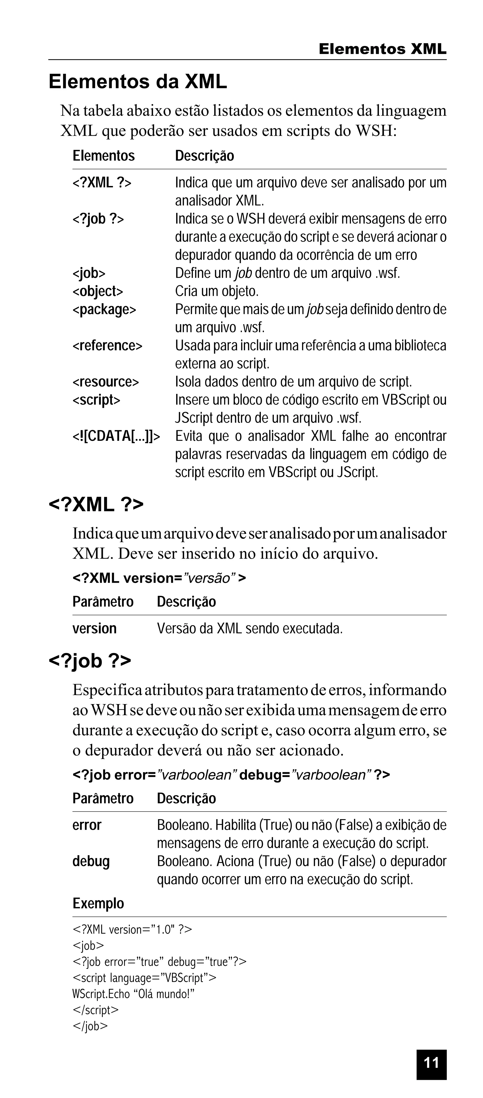 Elementos XML

Elementos da XML
Na tabela abaixo estão listados os elementos da linguagem
XML que poderão ser usados em scripts do WSH:
Elementos

Descrição

<?XML ?>

Indica que um arquivo deve ser analisado por um
analisador XML.
<?job ?>
Indica se o WSH deverá exibir mensagens de erro
durante a execução do script e se deverá acionar o
depurador quando da ocorrência de um erro
<job>
Define um job dentro de um arquivo .wsf.
<object>
Cria um objeto.
<package>
Permite que mais de um job seja definido dentro de
um arquivo .wsf.
<reference>
Usada para incluir uma referência a uma biblioteca
externa ao script.
<resource>
Isola dados dentro de um arquivo de script.
<script>
Insere um bloco de código escrito em VBScript ou
JScript dentro de um arquivo .wsf.
<![CDATA[...]]> Evita que o analisador XML falhe ao encontrar
palavras reservadas da linguagem em código de
script escrito em VBScript ou JScript.

<?XML ?>
Indica que um arquivo deve ser analisado por um analisador
XML. Deve ser inserido no início do arquivo.
<?XML version=”versão” >

Parâmetro

Descrição

version

Versão da XML sendo executada.

<?job ?>
Especifica atributos para tratamento de erros, informando
ao WSH se deve ou não ser exibida uma mensagem de erro
durante a execução do script e, caso ocorra algum erro, se
o depurador deverá ou não ser acionado.
<?job error=”varboolean” debug=”varboolean” ?>

Parâmetro

Descrição

error

Booleano. Habilita (True) ou não (False) a exibição de
mensagens de erro durante a execução do script.
Booleano. Aciona (True) ou não (False) o depurador
quando ocorrer um erro na execução do script.

debug
Exemplo

<?XML version=”1.0" ?>
<job>
<?job error=”true” debug=”true”?>
<script language=”VBScript”>
WScript.Echo “Olá mundo!”
</script>
</job>

11

 