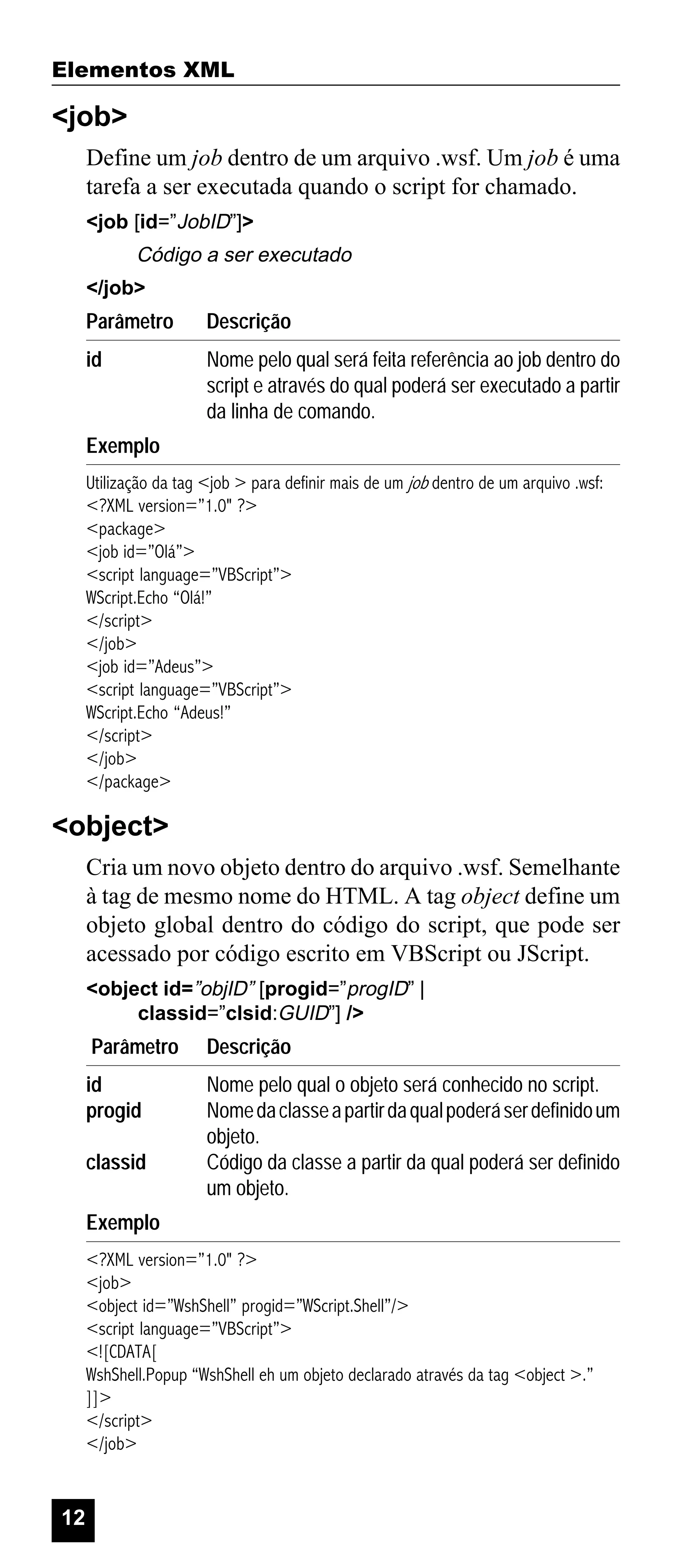 Elementos XML

<job>
Define um job dentro de um arquivo .wsf. Um job é uma
tarefa a ser executada quando o script for chamado.
<job [id=”JobID”]>

Código a ser executado
</job>

Parâmetro

Descrição

id

Nome pelo qual será feita referência ao job dentro do
script e através do qual poderá ser executado a partir
da linha de comando.

Exemplo
Utilização da tag <job > para definir mais de um job dentro de um arquivo .wsf:
<?XML version=”1.0" ?>
<package>
<job id=”Olá”>
<script language=”VBScript”>
WScript.Echo “Olá!”
</script>
</job>
<job id=”Adeus”>
<script language=”VBScript”>
WScript.Echo “Adeus!”
</script>
</job>
</package>

<object>
Cria um novo objeto dentro do arquivo .wsf. Semelhante
à tag de mesmo nome do HTML. A tag object define um
objeto global dentro do código do script, que pode ser
acessado por código escrito em VBScript ou JScript.
<object id=”objID” [progid=”progID” |
classid=”clsid:GUID”] />

Parâmetro

Descrição

id
progid

Nome pelo qual o objeto será conhecido no script.
Nome da classe a partir da qual poderá ser definido um
objeto.
Código da classe a partir da qual poderá ser definido
um objeto.

classid
Exemplo

<?XML version=”1.0" ?>
<job>
<object id=”WshShell” progid=”WScript.Shell”/>
<script language=”VBScript”>
<![CDATA[
WshShell.Popup “WshShell eh um objeto declarado através da tag <object >.”
]]>
</script>
</job>

12

 