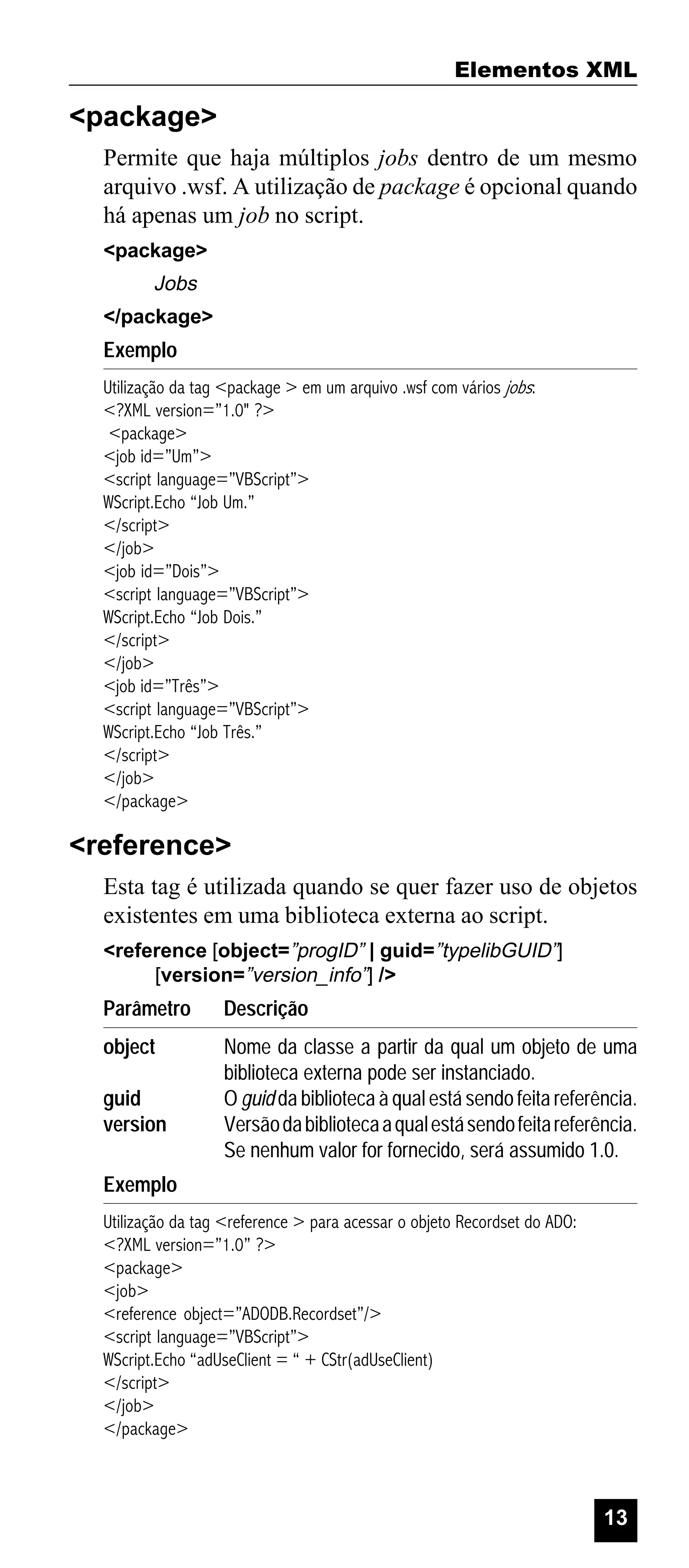 Elementos XML

<package>
Permite que haja múltiplos jobs dentro de um mesmo
arquivo .wsf. A utilização de package é opcional quando
há apenas um job no script.
<package>

Jobs
</package>

Exemplo
Utilização da tag <package > em um arquivo .wsf com vários jobs:
<?XML version=”1.0" ?>
<package>
<job id=”Um”>
<script language=”VBScript”>
WScript.Echo “Job Um.”
</script>
</job>
<job id=”Dois”>
<script language=”VBScript”>
WScript.Echo “Job Dois.”
</script>
</job>
<job id=”Três”>
<script language=”VBScript”>
WScript.Echo “Job Três.”
</script>
</job>
</package>

<reference>
Esta tag é utilizada quando se quer fazer uso de objetos
existentes em uma biblioteca externa ao script.
<reference [object=”progID” | guid=”typelibGUID”]
[version=”version_info”] />

Parâmetro

Descrição

object

Nome da classe a partir da qual um objeto de uma
biblioteca externa pode ser instanciado.
O guid da biblioteca à qual está sendo feita referência.
Versão da biblioteca a qual está sendo feita referência.
Se nenhum valor for fornecido, será assumido 1.0.

guid
version
Exemplo

Utilização da tag <reference > para acessar o objeto Recordset do ADO:
<?XML version=”1.0” ?>
<package>
<job>
<reference object=”ADODB.Recordset”/>
<script language=”VBScript”>
WScript.Echo “adUseClient = “ + CStr(adUseClient)
</script>
</job>
</package>

13

 
