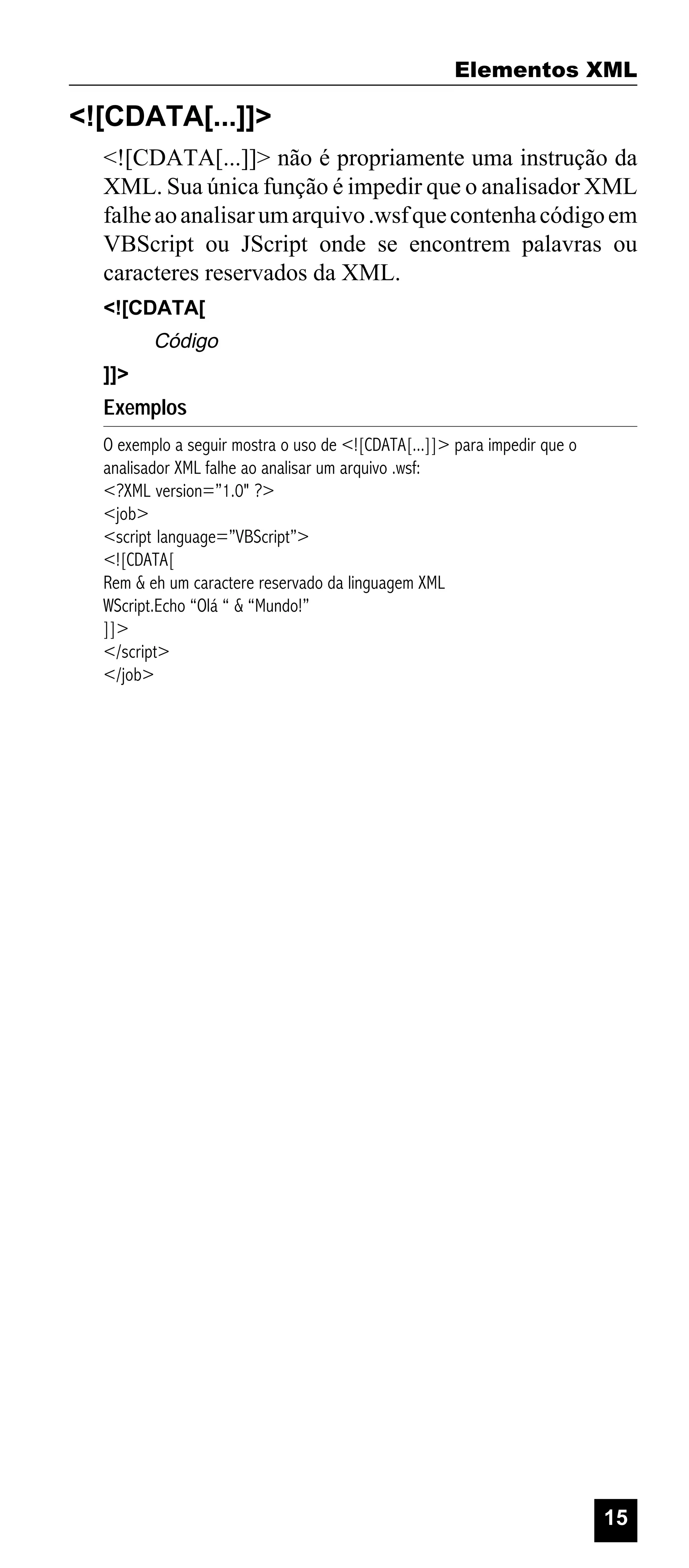 Elementos XML

<![CDATA[...]]>
<![CDATA[...]]> não é propriamente uma instrução da
XML. Sua única função é impedir que o analisador XML
falhe ao analisar um arquivo .wsf que contenha código em
VBScript ou JScript onde se encontrem palavras ou
caracteres reservados da XML.
<![CDATA[

Código
]]>

Exemplos
O exemplo a seguir mostra o uso de <![CDATA[...]]> para impedir que o
analisador XML falhe ao analisar um arquivo .wsf:
<?XML version=”1.0" ?>
<job>
<script language=”VBScript”>
<![CDATA[
Rem & eh um caractere reservado da linguagem XML
WScript.Echo “Olá “ & “Mundo!”
]]>
</script>
</job>

15

 