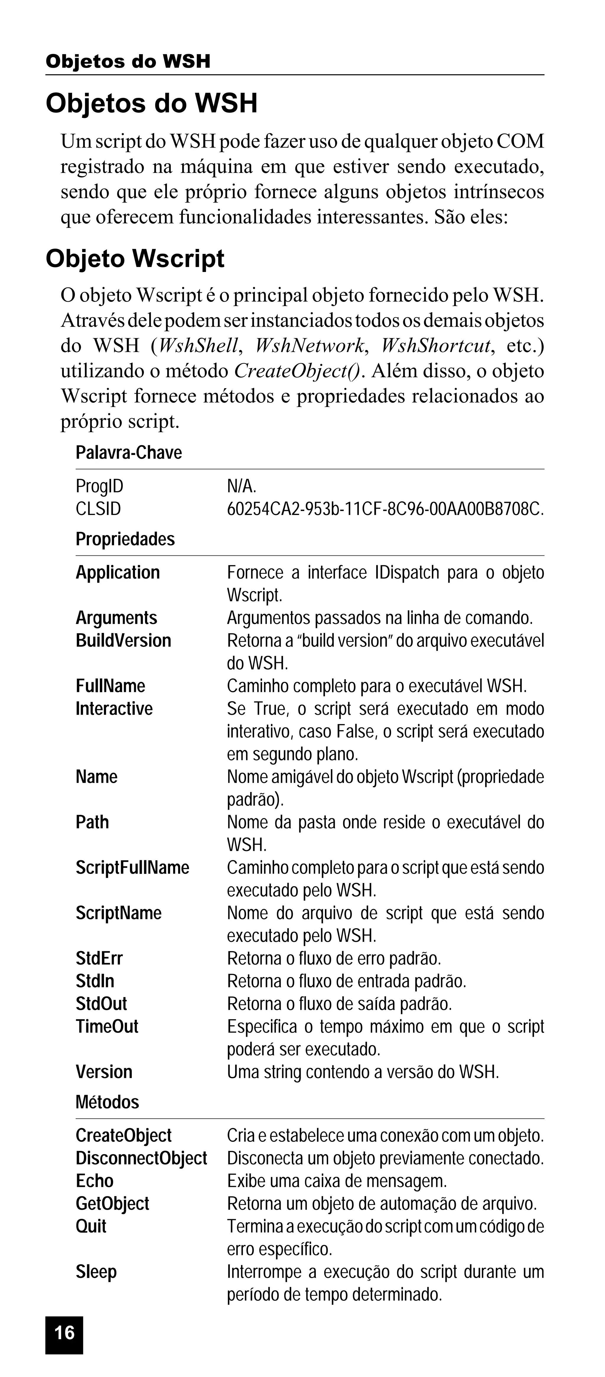 Objetos do WSH

Objetos do WSH
Um script do WSH pode fazer uso de qualquer objeto COM
registrado na máquina em que estiver sendo executado,
sendo que ele próprio fornece alguns objetos intrínsecos
que oferecem funcionalidades interessantes. São eles:

Objeto Wscript
O objeto Wscript é o principal objeto fornecido pelo WSH.
Através dele podem ser instanciados todos os demais objetos
do WSH (WshShell, WshNetwork, WshShortcut, etc.)
utilizando o método CreateObject(). Além disso, o objeto
Wscript fornece métodos e propriedades relacionados ao
próprio script.
Palavra-Chave
ProgID
CLSID

N/A.
60254CA2-953b-11CF-8C96-00AA00B8708C.

Propriedades
Application
Arguments
BuildVersion
FullName
Interactive

Name
Path
ScriptFullName
ScriptName
StdErr
StdIn
StdOut
TimeOut
Version

Fornece a interface IDispatch para o objeto
Wscript.
Argumentos passados na linha de comando.
Retorna a “build version” do arquivo executável
do WSH.
Caminho completo para o executável WSH.
Se True, o script será executado em modo
interativo, caso False, o script será executado
em segundo plano.
Nome amigável do objeto Wscript (propriedade
padrão).
Nome da pasta onde reside o executável do
WSH.
Caminho completo para o script que está sendo
executado pelo WSH.
Nome do arquivo de script que está sendo
executado pelo WSH.
Retorna o fluxo de erro padrão.
Retorna o fluxo de entrada padrão.
Retorna o fluxo de saída padrão.
Especifica o tempo máximo em que o script
poderá ser executado.
Uma string contendo a versão do WSH.

Métodos
CreateObject
DisconnectObject
Echo
GetObject
Quit
Sleep
16

Cria e estabelece uma conexão com um objeto.
Disconecta um objeto previamente conectado.
Exibe uma caixa de mensagem.
Retorna um objeto de automação de arquivo.
Termina a execução do script com um código de
erro específico.
Interrompe a execução do script durante um
período de tempo determinado.

 