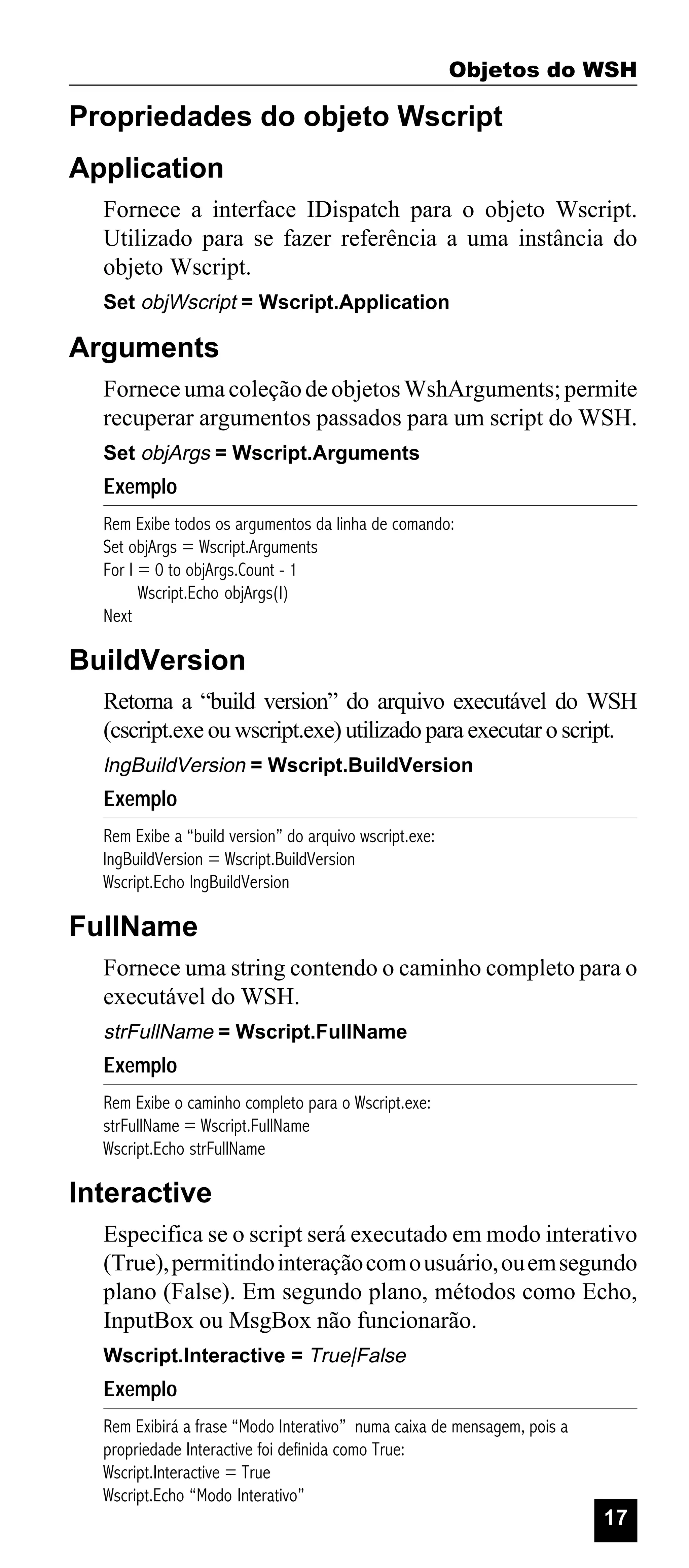 Objetos do WSH

Propriedades do objeto Wscript
Application
Fornece a interface IDispatch para o objeto Wscript.
Utilizado para se fazer referência a uma instância do
objeto Wscript.
Set objWscript = Wscript.Application

Arguments
Fornece uma coleção de objetos WshArguments; permite
recuperar argumentos passados para um script do WSH.
Set objArgs = Wscript.Arguments

Exemplo
Rem Exibe todos os argumentos da linha de comando:
Set objArgs = Wscript.Arguments
For I = 0 to objArgs.Count - 1
Wscript.Echo objArgs(I)
Next

BuildVersion
Retorna a “build version” do arquivo executável do WSH
(cscript.exe ou wscript.exe) utilizado para executar o script.
lngBuildVersion = Wscript.BuildVersion

Exemplo
Rem Exibe a “build version” do arquivo wscript.exe:
lngBuildVersion = Wscript.BuildVersion
Wscript.Echo lngBuildVersion

FullName
Fornece uma string contendo o caminho completo para o
executável do WSH.
strFullName = Wscript.FullName

Exemplo
Rem Exibe o caminho completo para o Wscript.exe:
strFullName = Wscript.FullName
Wscript.Echo strFullName

Interactive
Especifica se o script será executado em modo interativo
(True), permitindo interação com o usuário, ou em segundo
plano (False). Em segundo plano, métodos como Echo,
InputBox ou MsgBox não funcionarão.
Wscript.Interactive = True|False

Exemplo
Rem Exibirá a frase “Modo Interativo” numa caixa de mensagem, pois a
propriedade Interactive foi definida como True:
Wscript.Interactive = True
Wscript.Echo “Modo Interativo”

17

 