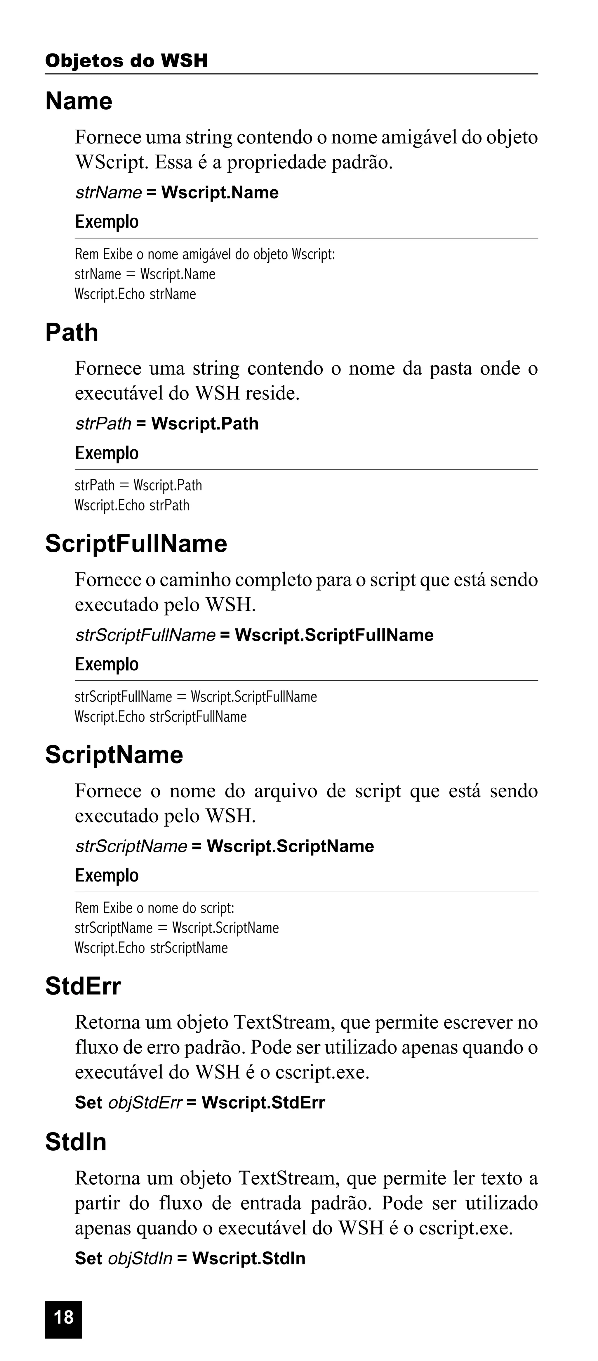 Objetos do WSH

Name
Fornece uma string contendo o nome amigável do objeto
WScript. Essa é a propriedade padrão.
strName = Wscript.Name

Exemplo
Rem Exibe o nome amigável do objeto Wscript:
strName = Wscript.Name
Wscript.Echo strName

Path
Fornece uma string contendo o nome da pasta onde o
executável do WSH reside.
strPath = Wscript.Path

Exemplo
strPath = Wscript.Path
Wscript.Echo strPath

ScriptFullName
Fornece o caminho completo para o script que está sendo
executado pelo WSH.
strScriptFullName = Wscript.ScriptFullName

Exemplo
strScriptFullName = Wscript.ScriptFullName
Wscript.Echo strScriptFullName

ScriptName
Fornece o nome do arquivo de script que está sendo
executado pelo WSH.
strScriptName = Wscript.ScriptName

Exemplo
Rem Exibe o nome do script:
strScriptName = Wscript.ScriptName
Wscript.Echo strScriptName

StdErr
Retorna um objeto TextStream, que permite escrever no
fluxo de erro padrão. Pode ser utilizado apenas quando o
executável do WSH é o cscript.exe.
Set objStdErr = Wscript.StdErr

StdIn
Retorna um objeto TextStream, que permite ler texto a
partir do fluxo de entrada padrão. Pode ser utilizado
apenas quando o executável do WSH é o cscript.exe.
Set objStdIn = Wscript.StdIn

18

 