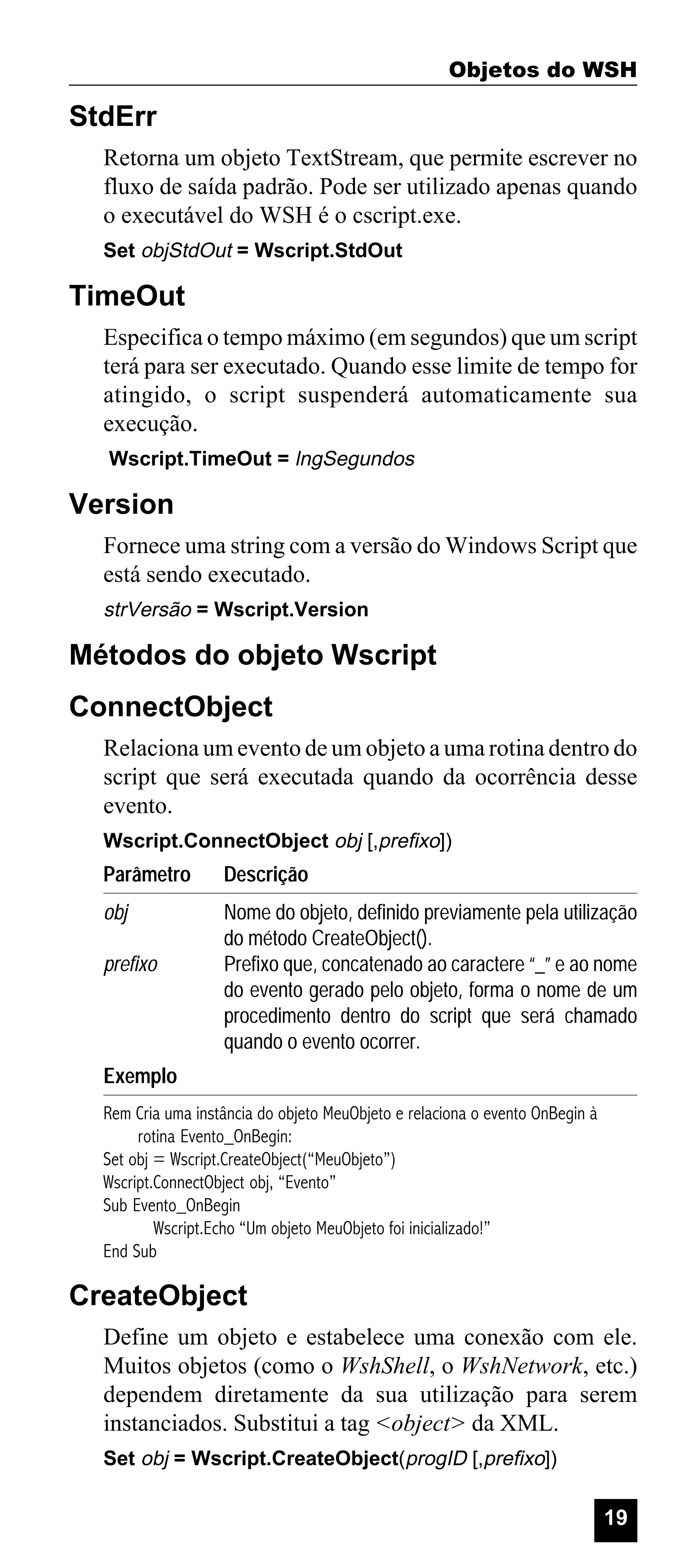 Objetos do WSH

StdErr
Retorna um objeto TextStream, que permite escrever no
fluxo de saída padrão. Pode ser utilizado apenas quando
o executável do WSH é o cscript.exe.
Set objStdOut = Wscript.StdOut

TimeOut
Especifica o tempo máximo (em segundos) que um script
terá para ser executado. Quando esse limite de tempo for
atingido, o script suspenderá automaticamente sua
execução.
Wscript.TimeOut = lngSegundos

Version
Fornece uma string com a versão do Windows Script que
está sendo executado.
strVersão = Wscript.Version

Métodos do objeto Wscript
ConnectObject
Relaciona um evento de um objeto a uma rotina dentro do
script que será executada quando da ocorrência desse
evento.
Wscript.ConnectObject obj [,prefixo])

Parâmetro

Descrição

obj

Nome do objeto, definido previamente pela utilização
do método CreateObject().
Prefixo que, concatenado ao caractere “_” e ao nome
do evento gerado pelo objeto, forma o nome de um
procedimento dentro do script que será chamado
quando o evento ocorrer.

prefixo

Exemplo
Rem Cria uma instância do objeto MeuObjeto e relaciona o evento OnBegin à
rotina Evento_OnBegin:
Set obj = Wscript.CreateObject(“MeuObjeto”)
Wscript.ConnectObject obj, “Evento”
Sub Evento_OnBegin
Wscript.Echo “Um objeto MeuObjeto foi inicializado!”
End Sub

CreateObject
Define um objeto e estabelece uma conexão com ele.
Muitos objetos (como o WshShell, o WshNetwork, etc.)
dependem diretamente da sua utilização para serem
instanciados. Substitui a tag <object> da XML.
Set obj = Wscript.CreateObject(progID [,prefixo])

19

 
