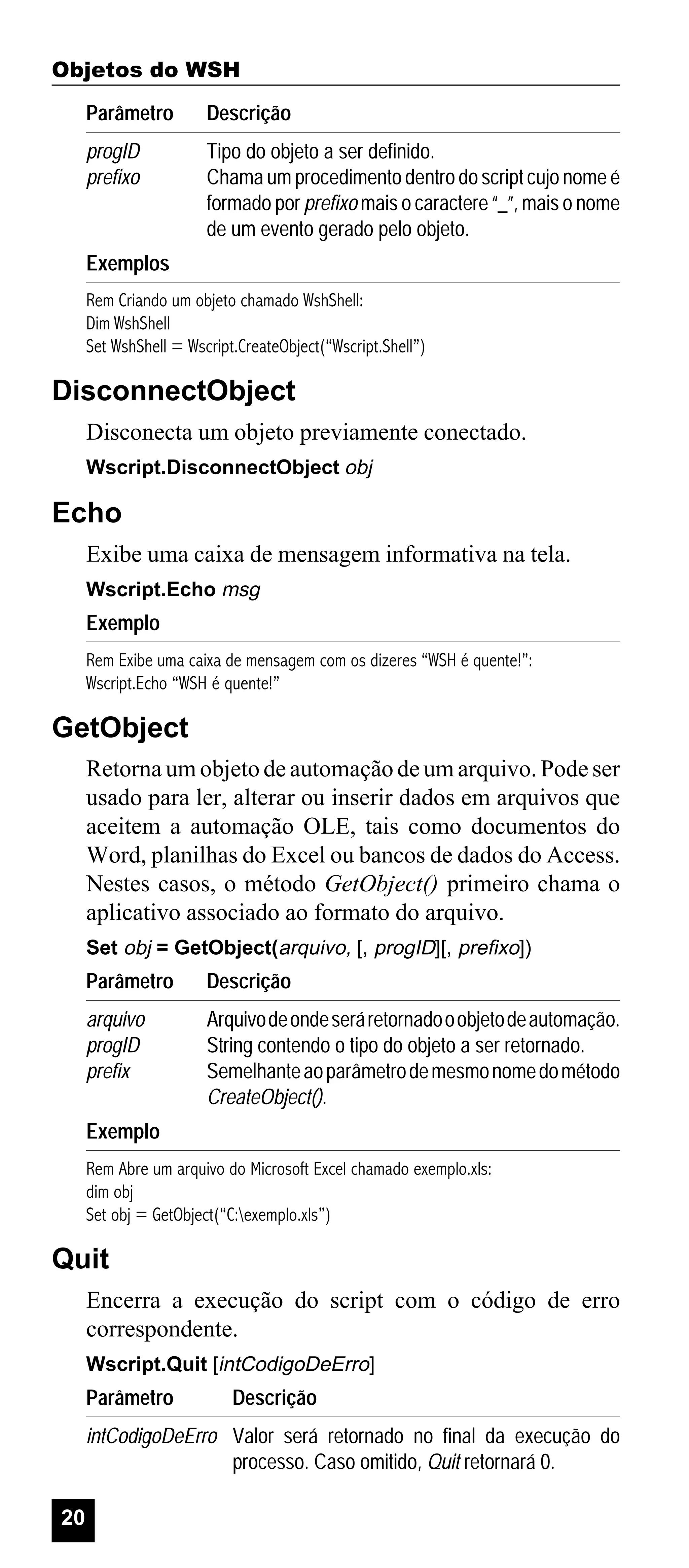 Objetos do WSH
Parâmetro

Descrição

progID
prefixo

Tipo do objeto a ser definido.
Chama um procedimento dentro do script cujo nome é
formado por prefixo mais o caractere “_”, mais o nome
de um evento gerado pelo objeto.

Exemplos
Rem Criando um objeto chamado WshShell:
Dim WshShell
Set WshShell = Wscript.CreateObject(“Wscript.Shell”)

DisconnectObject
Disconecta um objeto previamente conectado.
Wscript.DisconnectObject obj

Echo
Exibe uma caixa de mensagem informativa na tela.
Wscript.Echo msg

Exemplo
Rem Exibe uma caixa de mensagem com os dizeres “WSH é quente!”:
Wscript.Echo “WSH é quente!”

GetObject
Retorna um objeto de automação de um arquivo. Pode ser
usado para ler, alterar ou inserir dados em arquivos que
aceitem a automação OLE, tais como documentos do
Word, planilhas do Excel ou bancos de dados do Access.
Nestes casos, o método GetObject() primeiro chama o
aplicativo associado ao formato do arquivo.
Set obj = GetObject(arquivo, [, progID][, prefixo])

Parâmetro

Descrição

arquivo
progID
prefix

Arquivo de onde será retornado o objeto de automação.
String contendo o tipo do objeto a ser retornado.
Semelhante ao parâmetro de mesmo nome do método
CreateObject().

Exemplo
Rem Abre um arquivo do Microsoft Excel chamado exemplo.xls:
dim obj
Set obj = GetObject(“C:exemplo.xls”)

Quit
Encerra a execução do script com o código de erro
correspondente.
Wscript.Quit [intCodigoDeErro]

Parâmetro

Descrição

intCodigoDeErro Valor será retornado no final da execução do
processo. Caso omitido, Quit retornará 0.
20

 